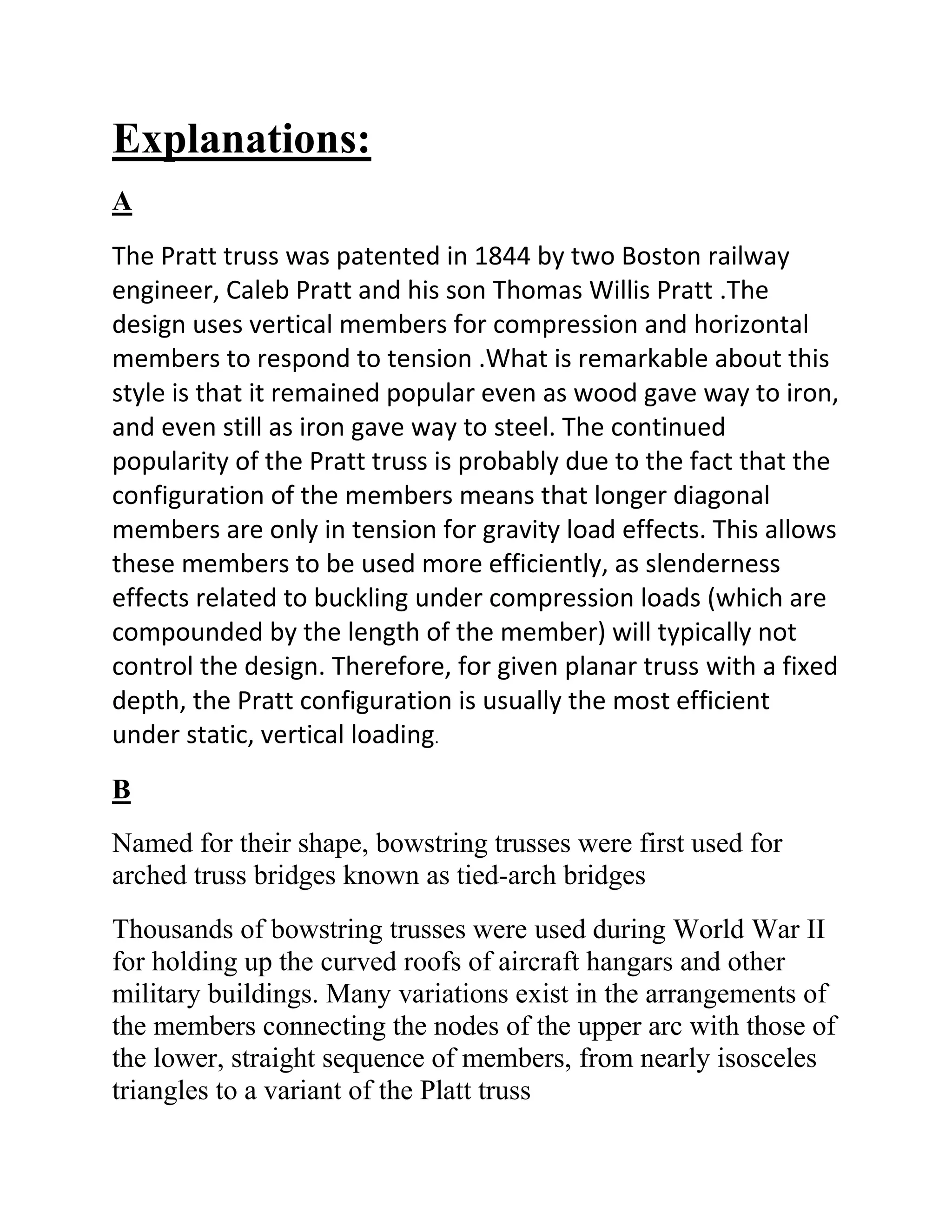 Explanations:
A
The Pratt truss was patented in 1844 by two Boston railway
engineer, Caleb Pratt and his son Thomas Willis Pratt .The
design uses vertical members for compression and horizontal
members to respond to tension .What is remarkable about this
style is that it remained popular even as wood gave way to iron,
and even still as iron gave way to steel. The continued
popularity of the Pratt truss is probably due to the fact that the
configuration of the members means that longer diagonal
members are only in tension for gravity load effects. This allows
these members to be used more efficiently, as slenderness
effects related to buckling under compression loads (which are
compounded by the length of the member) will typically not
control the design. Therefore, for given planar truss with a fixed
depth, the Pratt configuration is usually the most efficient
under static, vertical loading.
B
Named for their shape, bowstring trusses were first used for
arched truss bridges known as tied-arch bridges
Thousands of bowstring trusses were used during World War II
for holding up the curved roofs of aircraft hangars and other
military buildings. Many variations exist in the arrangements of
the members connecting the nodes of the upper arc with those of
the lower, straight sequence of members, from nearly isosceles
triangles to a variant of the Platt truss
 