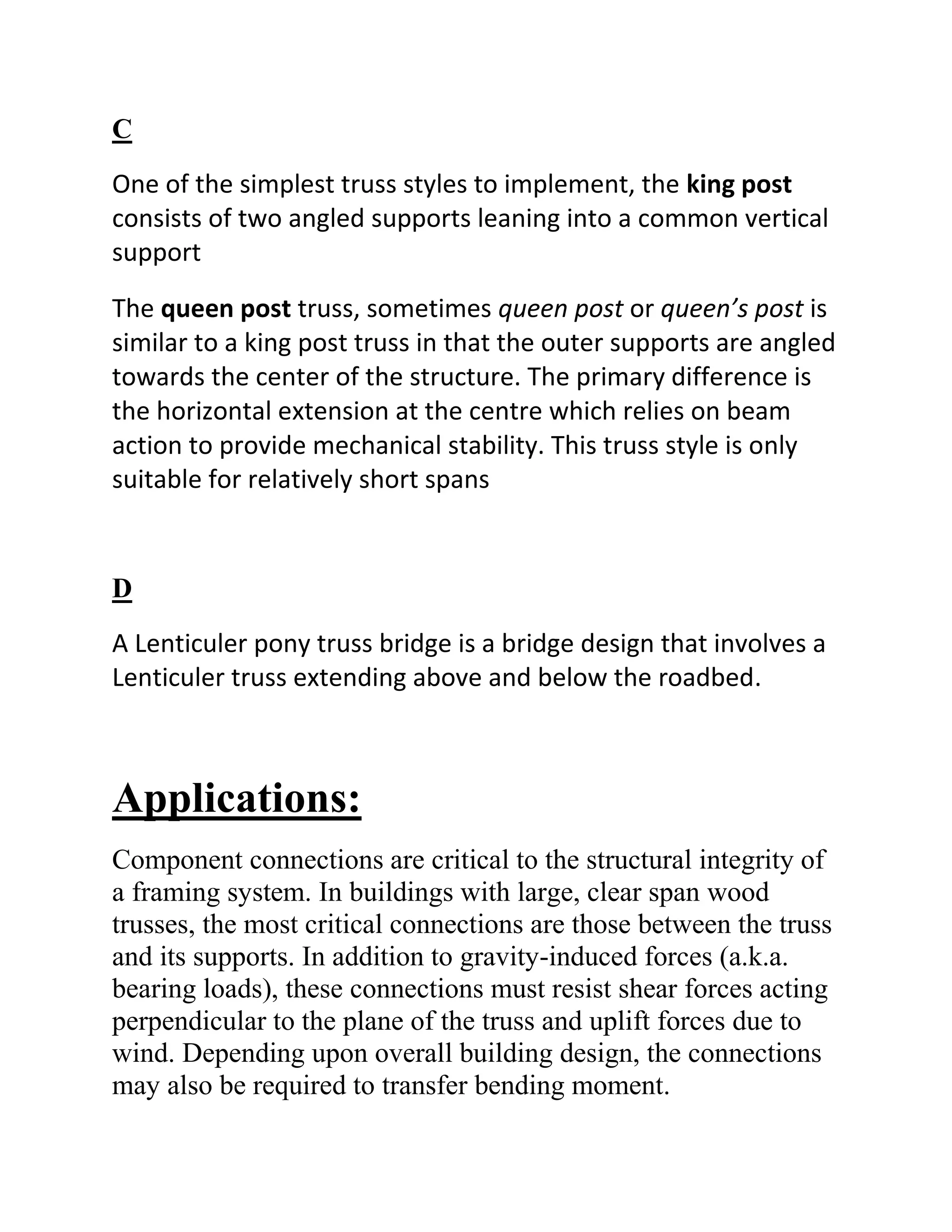 C
One of the simplest truss styles to implement, the king post
consists of two angled supports leaning into a common vertical
support

The queen post truss, sometimes queen post or queen’s post is
similar to a king post truss in that the outer supports are angled
towards the center of the structure. The primary difference is
the horizontal extension at the centre which relies on beam
action to provide mechanical stability. This truss style is only
suitable for relatively short spans


D
A Lenticuler pony truss bridge is a bridge design that involves a
Lenticuler truss extending above and below the roadbed.



Applications:
Component connections are critical to the structural integrity of
a framing system. In buildings with large, clear span wood
trusses, the most critical connections are those between the truss
and its supports. In addition to gravity-induced forces (a.k.a.
bearing loads), these connections must resist shear forces acting
perpendicular to the plane of the truss and uplift forces due to
wind. Depending upon overall building design, the connections
may also be required to transfer bending moment.
 