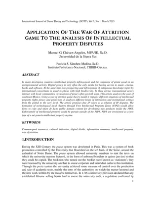 International Journal of Game Theory and Technology (IJGTT), Vol.3, No.1, March 2015
1
APPLICATION OF THE WAR OF ATTRITION
GAME TO THE ANALYSIS OF INTELLECTUAL
PROPERTY DISPUTES
Manuel G. Chávez-Angeles, MPA/ID, Sc.D.
Universidad de la Sierra Sur.
Patricia S. Sánchez-Medina, Sc.D.
Instituto Politécnico Nacional, CIIDIR-Oaxaca.
ABSTRACT
In many developing countries intellectual property infringement and the commerce of pirate goods is an
entrepreneurial activity. Digital piracy is very often the only media for having access to music, cinema,
books and software. At the same time, bio-prospecting and infringement of indigenous knowledge rights by
international consortiums is usual in places with high biodiversity. In these arenas transnational actors
interact with local communities. Accusations of piracy often go both ways. This article analyzes the case of
southeast Mexico. Using a war of attrition game theory model it explains different situations of intellectual
property rights piracy and protection. It analyzes different levels of interaction and institutional settings
from the global to the very local. The article proposes free IP zones as a solution of IP disputes. The
formation of technological local clusters through Free Intellectual Property Zones (FIPZ) would allow
firms to copy and share de facto public domain content for developing new products inside the FIPZ.
Enforcement of intellectual property could be pursuit outside of the FIPZ. FIPZ are envisioned as a new
type of a sui generis intellectual property regime.
KEYWORDS
Common-pool resources, cultural industries, digital divide, information commons, intellectual property,
war of attrition.
1.INTRODUCTION
During the XIII Century the pecia system was developed in Paris. This was a system of book
production controlled by the University that flourished on the left bank of the Seine, around the
cathedral of Notre Dame. The pecia system allowed university members to rent the texts on
which the university masters lectured, in the form of unbound booklets or quires (peciae) so that
they could be copied. The bookmen who rented out the booklet were known as ‘stationers’; they
were licensed by the university and had to swear corporate and individual oaths to this institution.
Through the pecia system the university achieved some measure of control over the production
and sale of academic texts, mainly the texts of the authorities on which the master lectured and
the new work written by the masters themselves. In 1316 a university provision declared that any
established libraire selling books had to swear the university oath, a regulation confirmed by
 