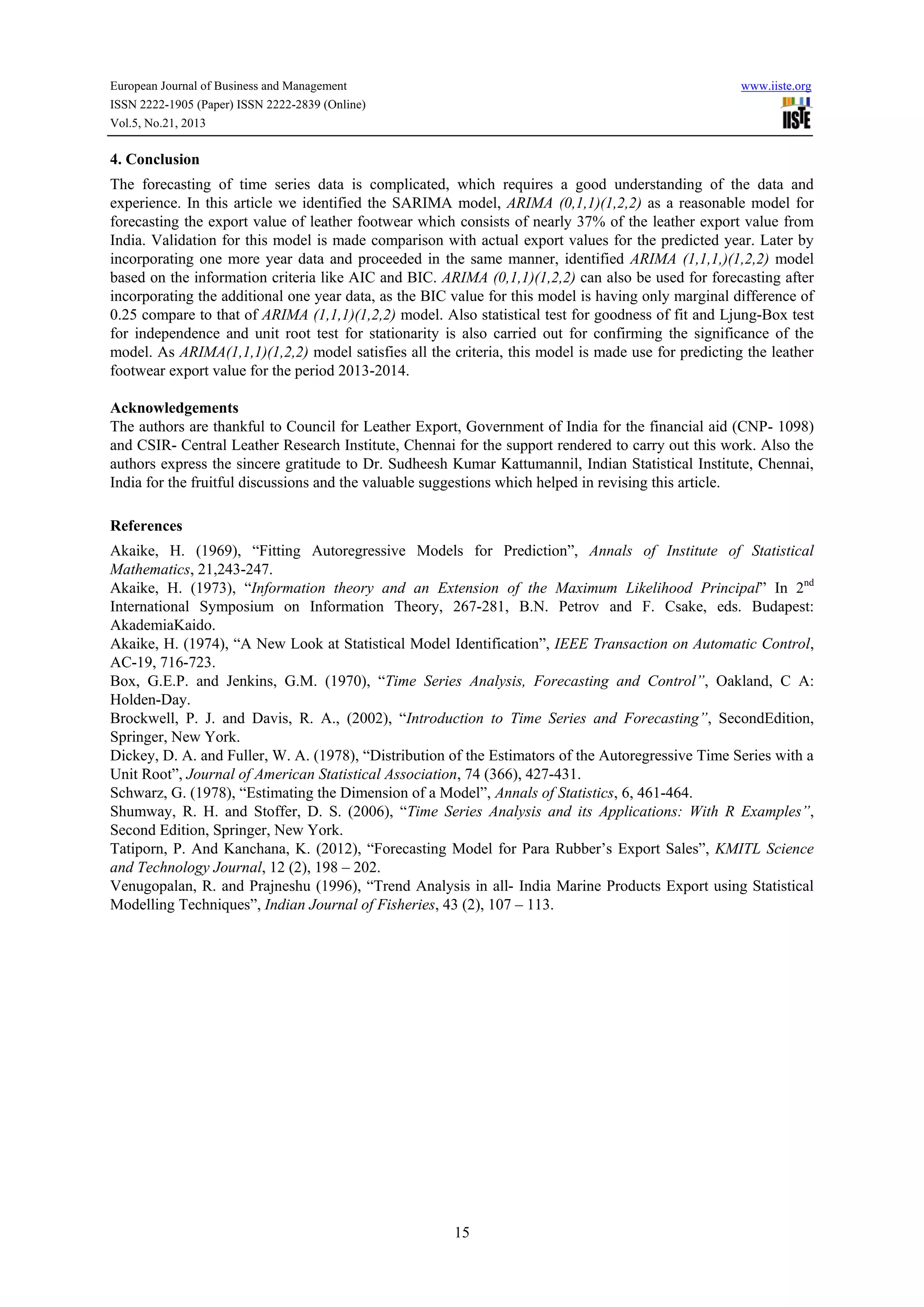 European Journal of Business and Management

www.iiste.org

ISSN 2222-1905 (Paper) ISSN 2222-2839 (Online)
Vol.5, No.21, 2013

4. Conclusion
The forecasting of time series data is complicated, which requires a good understanding of the data and
experience. In this article we identified the SARIMA model, ARIMA (0,1,1)(1,2,2) as a reasonable model for
forecasting the export value of leather footwear which consists of nearly 37% of the leather export value from
India. Validation for this model is made comparison with actual export values for the predicted year. Later by
incorporating one more year data and proceeded in the same manner, identified ARIMA (1,1,1,)(1,2,2) model
based on the information criteria like AIC and BIC. ARIMA (0,1,1)(1,2,2) can also be used for forecasting after
incorporating the additional one year data, as the BIC value for this model is having only marginal difference of
0.25 compare to that of ARIMA (1,1,1)(1,2,2) model. Also statistical test for goodness of fit and Ljung-Box test
for independence and unit root test for stationarity is also carried out for confirming the significance of the
model. As ARIMA(1,1,1)(1,2,2) model satisfies all the criteria, this model is made use for predicting the leather
footwear export value for the period 2013-2014.
Acknowledgements
The authors are thankful to Council for Leather Export, Government of India for the financial aid (CNP- 1098)
and CSIR- Central Leather Research Institute, Chennai for the support rendered to carry out this work. Also the
authors express the sincere gratitude to Dr. Sudheesh Kumar Kattumannil, Indian Statistical Institute, Chennai,
India for the fruitful discussions and the valuable suggestions which helped in revising this article.
References
Akaike, H. (1969), “Fitting Autoregressive Models for Prediction”, Annals of Institute of Statistical
Mathematics, 21,243-247.
Akaike, H. (1973), “Information theory and an Extension of the Maximum Likelihood Principal” In 2nd
International Symposium on Information Theory, 267-281, B.N. Petrov and F. Csake, eds. Budapest:
AkademiaKaido.
Akaike, H. (1974), “A New Look at Statistical Model Identification”, IEEE Transaction on Automatic Control,
AC-19, 716-723.
Box, G.E.P. and Jenkins, G.M. (1970), “Time Series Analysis, Forecasting and Control”, Oakland, C A:
Holden-Day.
Brockwell, P. J. and Davis, R. A., (2002), “Introduction to Time Series and Forecasting”, SecondEdition,
Springer, New York.
Dickey, D. A. and Fuller, W. A. (1978), “Distribution of the Estimators of the Autoregressive Time Series with a
Unit Root”, Journal of American Statistical Association, 74 (366), 427-431.
Schwarz, G. (1978), “Estimating the Dimension of a Model”, Annals of Statistics, 6, 461-464.
Shumway, R. H. and Stoffer, D. S. (2006), “Time Series Analysis and its Applications: With R Examples”,
Second Edition, Springer, New York.
Tatiporn, P. And Kanchana, K. (2012), “Forecasting Model for Para Rubber’s Export Sales”, KMITL Science
and Technology Journal, 12 (2), 198 – 202.
Venugopalan, R. and Prajneshu (1996), “Trend Analysis in all- India Marine Products Export using Statistical
Modelling Techniques”, Indian Journal of Fisheries, 43 (2), 107 – 113.

15

 