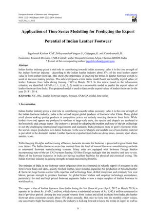 European Journal of Business and Management

www.iiste.org

ISSN 2222-1905 (Paper) ISSN 2222-2839 (Online)
Vol.5, No.21, 2013

Application of Time Series Modelling for Predicting the Export
Potential of Indian Leather Footwear
Jagathnath Krishna K.M.*,NithiyananthaVasagam S., Giriyappa, K. and Chandramouli, D.
Economics Research Division, CSIR-Central Leather Research Institute,Adyar, Chennai-600020, India
* E-mail of the corresponding author: jagath.krishna@gmail.com
Abstract
Indian leather industry plays a vital role in contributing towards Indian economy. Also it is the core strength of
the Indian footwear industry. According to the Indian leather industry about 37% of the total leather export
value is from leather footwear. This shows the importance of studying the trends in leather footwear export, to
assist in decision making process. This article proposes a time series model based on monthly export values of
leather footwear from India during January, 1999 to March, 2013. In this article based on the information
criterion, we identified ARIMA (1, 1, 1) (1, 2, 2) model as a reasonable model to predict the export values of
leather footwear from India. This proposed model is used to forecast the export values of leather footwear for the
year 2013 – 2014.
Keywords: AIC, BIC, leather footwear export, forecast, SARIMA model, time series
1. Introduction
Indian leather industry plays a vital role in contributing towards Indian economy. Also it is the core strength of
the Indian footwear industry. India is the second largest global producer of footwear after China. Many global
retail chains seeking quality products at competitive prices are actively sourcing footwear from India. While
leather shoes and uppers are produced in medium to large-scale units, the sandals and chapels are produced in
the household and cottage sector. The industry is poised for adopting the modern and state-of-the-art technology
to suit the challenging international requirements and standards. India produces more of gent’s footwear while
the world’s major production is in ladies footwear. In the case of chapels and sandals, use of non-leather material
is prevalent in the domestic market. Leather footwear exported from India are dress shoes, casuals, sport shoes,
sandals, boots.
With changing lifestyles and increasing affluence, domestic demand for footwear is projected to grow faster than
ever before. The Indian footwear sector has matured from the level of manual footwear manufacturing methods
to automated footwear manufacturing systems. Many units are equipped with In-house Design Studios
incorporating state-of-the-art CAD systems having 3D Shoe Design packages that are intuitive and easy to use.
Many of the footwear industries in India are having excellent facilities for physical and chemical testing. The
Indian footwear industry is gaining strengths towards maximizing benefits.
The strength of India in the footwear sector originates from its command on reliable supply of resources in the
form of raw hides and skins, quality finished leather, large installed capacities for production of finished leather
& footwear, large human capital with expertise and technology base, skilled manpower and relatively low cost
labour, proven strength to produce footwear for global brand leaders and acquired technology competence,
particularly for mid and high priced footwear segments. India is now a major supplier of leather footwear to
world market.
The export value of leather footwear from India during the last financial year (April, 2012 to March 2013) is
reported to be about Rs. 91638.2 million, which shows a substantial increase of Rs. 9342.6 million compared to
that of previous period. Among the total export revenue from leather and allied products from India, the leather
footwear alone constitutes nearly about 37% share annually. But once we look into the monthly export values,
one can observe high fluctuations. Hence, the industry is looking forward to know the trends in export as well as
8

 