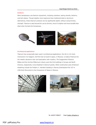 Baoji Mingkun Nonferrous Metal

               Outdoors

               Many backpackers use titanium equipment, including cookware, eating utensils, lanterns,

               and tent stakes. Though slightly more expensive than traditional steel or aluminum

               alternatives, these titanium products can be significantly lighter without compromising

               strength. Titanium is also favored for use by farriers, since it is lighter and more durable than

               steel when formed into horseshoes.




               Architectural applications

               Titanium has occasionally been used in architectural applications: the 40 m (131 foot)

               memorial to Yuri Gagarin, the first man to travel in space, in Moscow, is made of titanium for

               the metal's attractive color and association with rocketry. The Guggenheim Museum

               Bilbao and the Cerritos Millennium Library were the first buildings in Europe and North

               America, respectively, to be sheathed in titanium panels. Other construction uses of titanium

               sheathing include the Frederic C. Hamilton Building in Denver,Coloradoand the 107 m

               (350 foot) Monument to the Conquerors of Space in Moscow.




                                                                Tel: +86 0917 3905677   Email: Candice_li@yahoo.cn




PDF pdfFactory Pro                                www.fineprint.cn
 