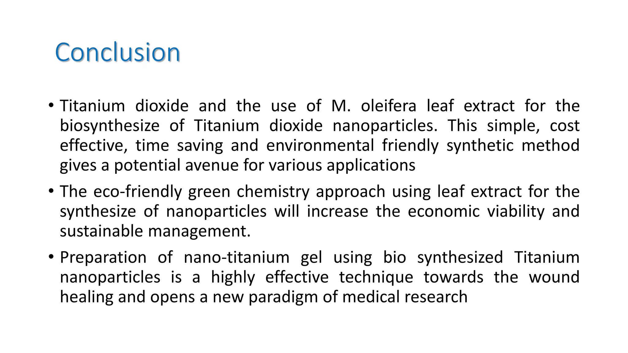 Conclusion
• Titanium dioxide and the use of M. oleifera leaf extract for the
biosynthesize of Titanium dioxide nanoparticles. This simple, cost
effective, time saving and environmental friendly synthetic method
gives a potential avenue for various applications
• The eco-friendly green chemistry approach using leaf extract for the
synthesize of nanoparticles will increase the economic viability and
sustainable management.
• Preparation of nano-titanium gel using bio synthesized Titanium
nanoparticles is a highly effective technique towards the wound
healing and opens a new paradigm of medical research
 