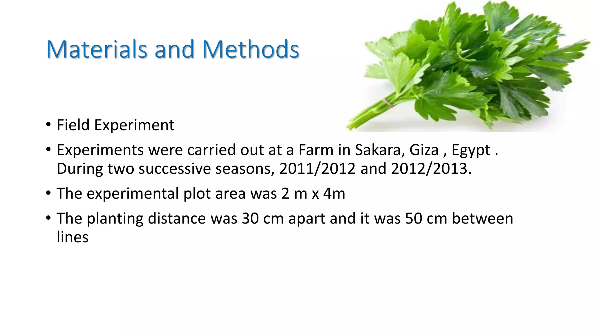Materials and Methods
• Field Experiment
• Experiments were carried out at a Farm in Sakara, Giza , Egypt .
During two successive seasons, 2011/2012 and 2012/2013.
• The experimental plot area was 2 m x 4m
• The planting distance was 30 cm apart and it was 50 cm between
lines
 
