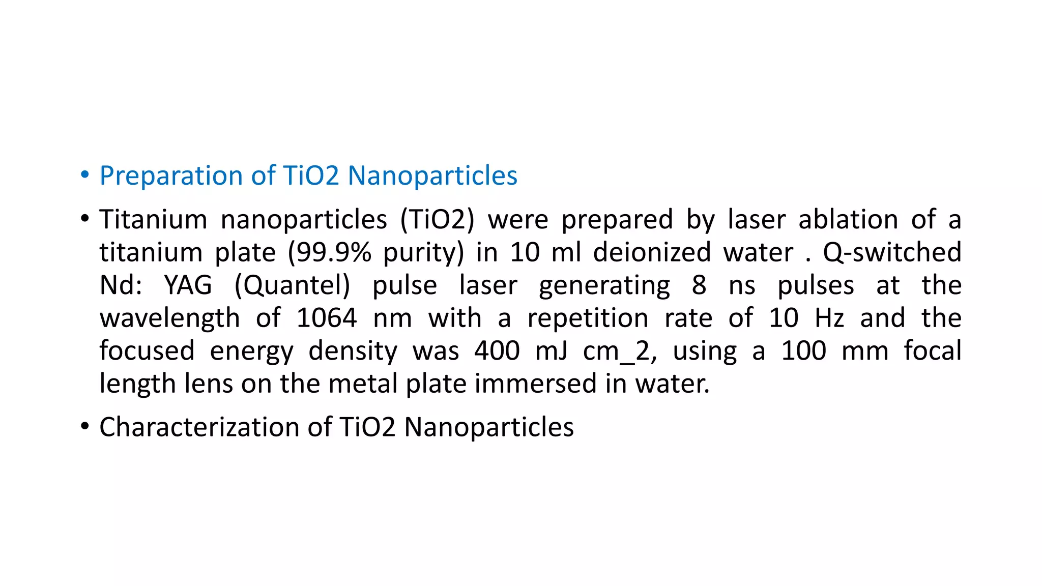 • Preparation of TiO2 Nanoparticles
• Titanium nanoparticles (TiO2) were prepared by laser ablation of a
titanium plate (99.9% purity) in 10 ml deionized water . Q-switched
Nd: YAG (Quantel) pulse laser generating 8 ns pulses at the
wavelength of 1064 nm with a repetition rate of 10 Hz and the
focused energy density was 400 mJ cm_2, using a 100 mm focal
length lens on the metal plate immersed in water.
• Characterization of TiO2 Nanoparticles
 