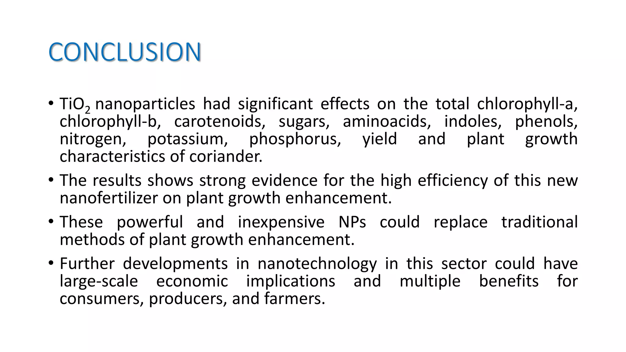 CONCLUSION
• TiO2 nanoparticles had significant effects on the total chlorophyll-a,
chlorophyll-b, carotenoids, sugars, aminoacids, indoles, phenols,
nitrogen, potassium, phosphorus, yield and plant growth
characteristics of coriander.
• The results shows strong evidence for the high efficiency of this new
nanofertilizer on plant growth enhancement.
• These powerful and inexpensive NPs could replace traditional
methods of plant growth enhancement.
• Further developments in nanotechnology in this sector could have
large-scale economic implications and multiple benefits for
consumers, producers, and farmers.
 