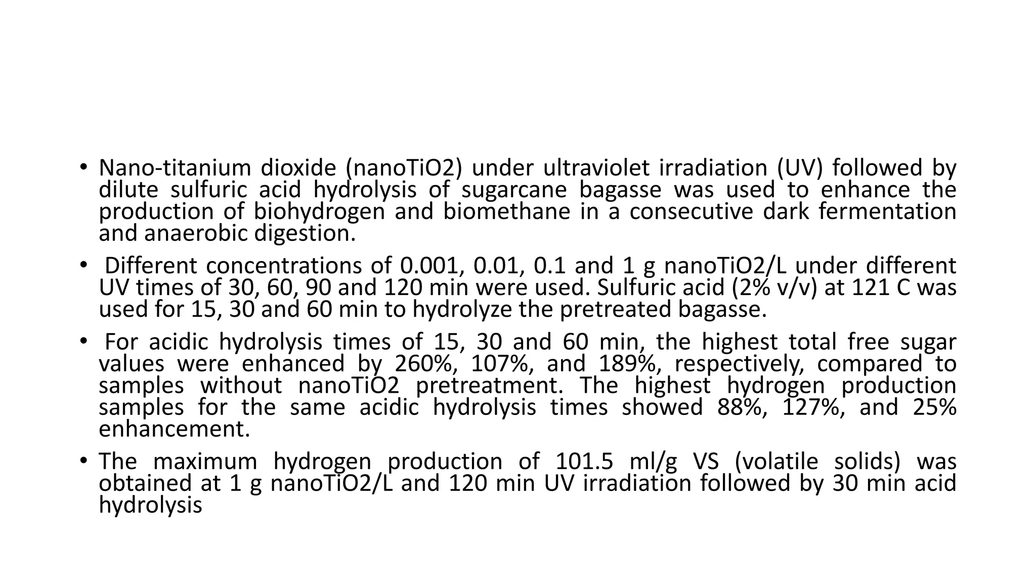 • Nano-titanium dioxide (nanoTiO2) under ultraviolet irradiation (UV) followed by
dilute sulfuric acid hydrolysis of sugarcane bagasse was used to enhance the
production of biohydrogen and biomethane in a consecutive dark fermentation
and anaerobic digestion.
• Different concentrations of 0.001, 0.01, 0.1 and 1 g nanoTiO2/L under different
UV times of 30, 60, 90 and 120 min were used. Sulfuric acid (2% v/v) at 121 C was
used for 15, 30 and 60 min to hydrolyze the pretreated bagasse.
• For acidic hydrolysis times of 15, 30 and 60 min, the highest total free sugar
values were enhanced by 260%, 107%, and 189%, respectively, compared to
samples without nanoTiO2 pretreatment. The highest hydrogen production
samples for the same acidic hydrolysis times showed 88%, 127%, and 25%
enhancement.
• The maximum hydrogen production of 101.5 ml/g VS (volatile solids) was
obtained at 1 g nanoTiO2/L and 120 min UV irradiation followed by 30 min acid
hydrolysis
 