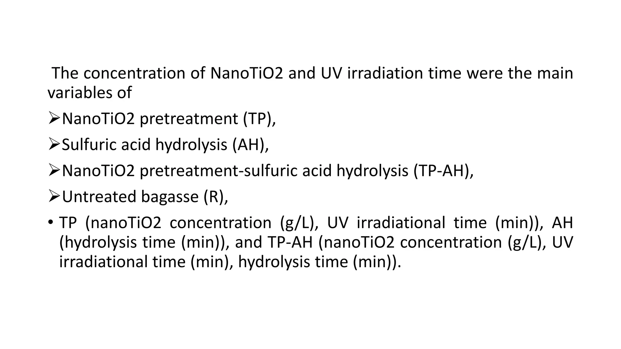 The concentration of NanoTiO2 and UV irradiation time were the main
variables of
NanoTiO2 pretreatment (TP),
Sulfuric acid hydrolysis (AH),
NanoTiO2 pretreatment-sulfuric acid hydrolysis (TP-AH),
Untreated bagasse (R),
• TP (nanoTiO2 concentration (g/L), UV irradiational time (min)), AH
(hydrolysis time (min)), and TP-AH (nanoTiO2 concentration (g/L), UV
irradiational time (min), hydrolysis time (min)).
 