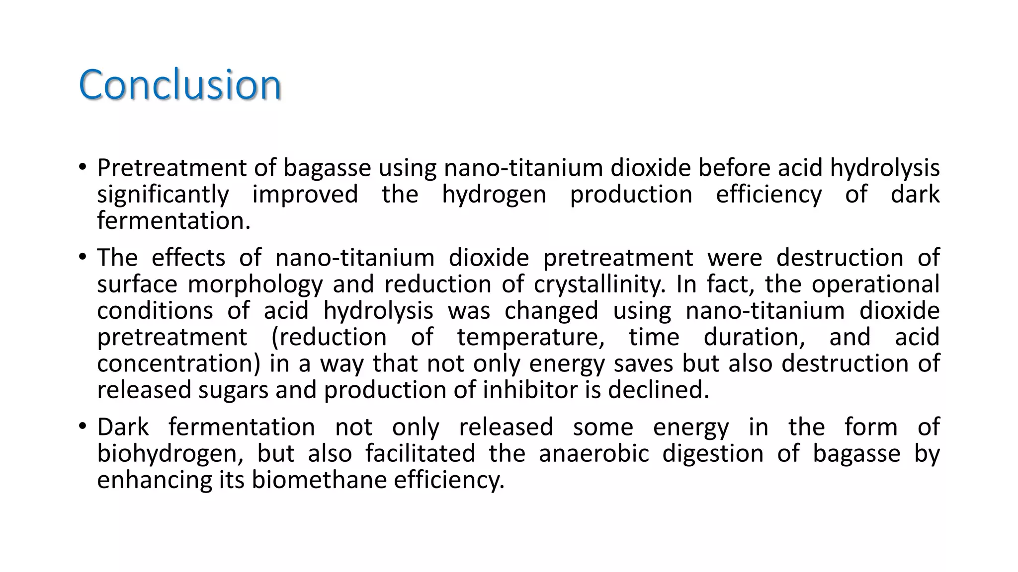 Conclusion
• Pretreatment of bagasse using nano-titanium dioxide before acid hydrolysis
significantly improved the hydrogen production efficiency of dark
fermentation.
• The effects of nano-titanium dioxide pretreatment were destruction of
surface morphology and reduction of crystallinity. In fact, the operational
conditions of acid hydrolysis was changed using nano-titanium dioxide
pretreatment (reduction of temperature, time duration, and acid
concentration) in a way that not only energy saves but also destruction of
released sugars and production of inhibitor is declined.
• Dark fermentation not only released some energy in the form of
biohydrogen, but also facilitated the anaerobic digestion of bagasse by
enhancing its biomethane efficiency.
 