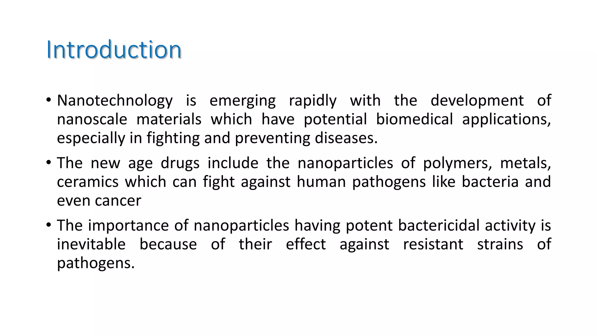 Introduction
• Nanotechnology is emerging rapidly with the development of
nanoscale materials which have potential biomedical applications,
especially in fighting and preventing diseases.
• The new age drugs include the nanoparticles of polymers, metals,
ceramics which can fight against human pathogens like bacteria and
even cancer
• The importance of nanoparticles having potent bactericidal activity is
inevitable because of their effect against resistant strains of
pathogens.
 