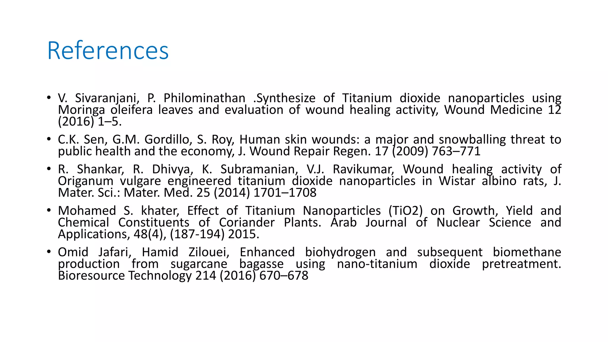 References
• V. Sivaranjani, P. Philominathan .Synthesize of Titanium dioxide nanoparticles using
Moringa oleifera leaves and evaluation of wound healing activity, Wound Medicine 12
(2016) 1–5.
• C.K. Sen, G.M. Gordillo, S. Roy, Human skin wounds: a major and snowballing threat to
public health and the economy, J. Wound Repair Regen. 17 (2009) 763–771
• R. Shankar, R. Dhivya, K. Subramanian, V.J. Ravikumar, Wound healing activity of
Origanum vulgare engineered titanium dioxide nanoparticles in Wistar albino rats, J.
Mater. Sci.: Mater. Med. 25 (2014) 1701–1708
• Mohamed S. khater, Effect of Titanium Nanoparticles (TiO2) on Growth, Yield and
Chemical Constituents of Coriander Plants. Arab Journal of Nuclear Science and
Applications, 48(4), (187-194) 2015.
• Omid Jafari, Hamid Zilouei, Enhanced biohydrogen and subsequent biomethane
production from sugarcane bagasse using nano-titanium dioxide pretreatment.
Bioresource Technology 214 (2016) 670–678
 