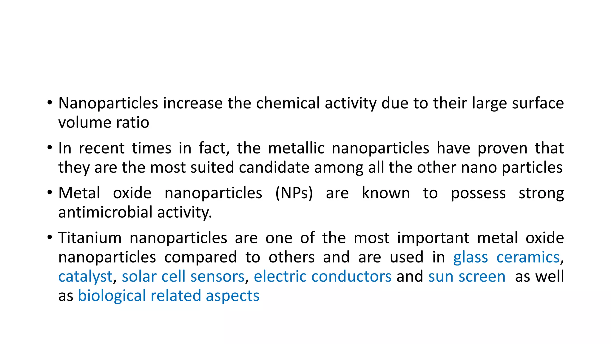 • Nanoparticles increase the chemical activity due to their large surface
volume ratio
• In recent times in fact, the metallic nanoparticles have proven that
they are the most suited candidate among all the other nano particles
• Metal oxide nanoparticles (NPs) are known to possess strong
antimicrobial activity.
• Titanium nanoparticles are one of the most important metal oxide
nanoparticles compared to others and are used in glass ceramics,
catalyst, solar cell sensors, electric conductors and sun screen as well
as biological related aspects
 