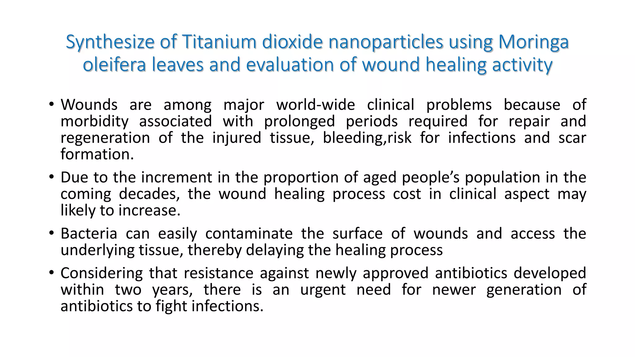 Synthesize of Titanium dioxide nanoparticles using Moringa
oleifera leaves and evaluation of wound healing activity
• Wounds are among major world-wide clinical problems because of
morbidity associated with prolonged periods required for repair and
regeneration of the injured tissue, bleeding,risk for infections and scar
formation.
• Due to the increment in the proportion of aged people’s population in the
coming decades, the wound healing process cost in clinical aspect may
likely to increase.
• Bacteria can easily contaminate the surface of wounds and access the
underlying tissue, thereby delaying the healing process
• Considering that resistance against newly approved antibiotics developed
within two years, there is an urgent need for newer generation of
antibiotics to fight infections.
 