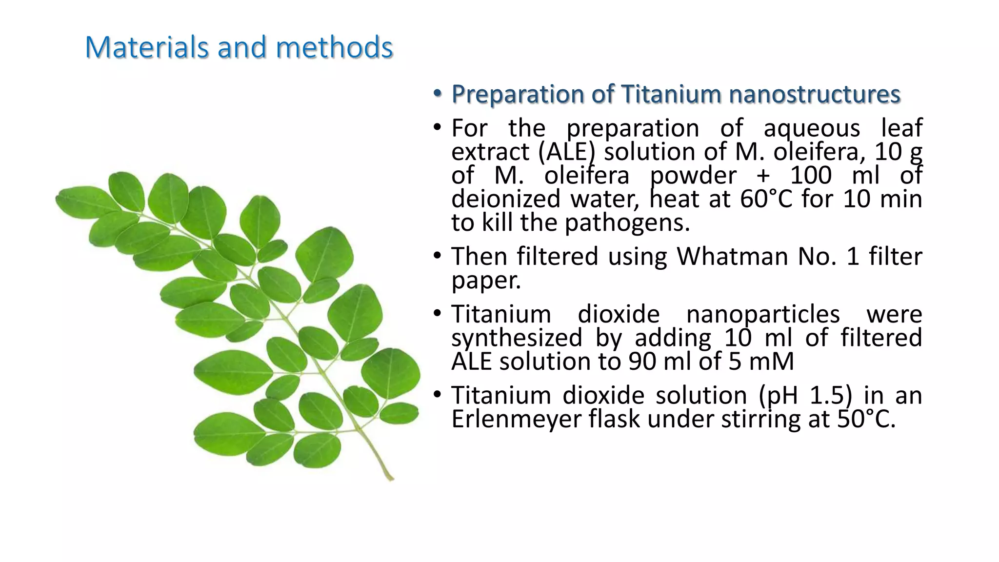 Materials and methods
• Preparation of Titanium nanostructures
• For the preparation of aqueous leaf
extract (ALE) solution of M. oleifera, 10 g
of M. oleifera powder + 100 ml of
deionized water, heat at 60°C for 10 min
to kill the pathogens.
• Then filtered using Whatman No. 1 filter
paper.
• Titanium dioxide nanoparticles were
synthesized by adding 10 ml of filtered
ALE solution to 90 ml of 5 mM
• Titanium dioxide solution (pH 1.5) in an
Erlenmeyer flask under stirring at 50°C.
 