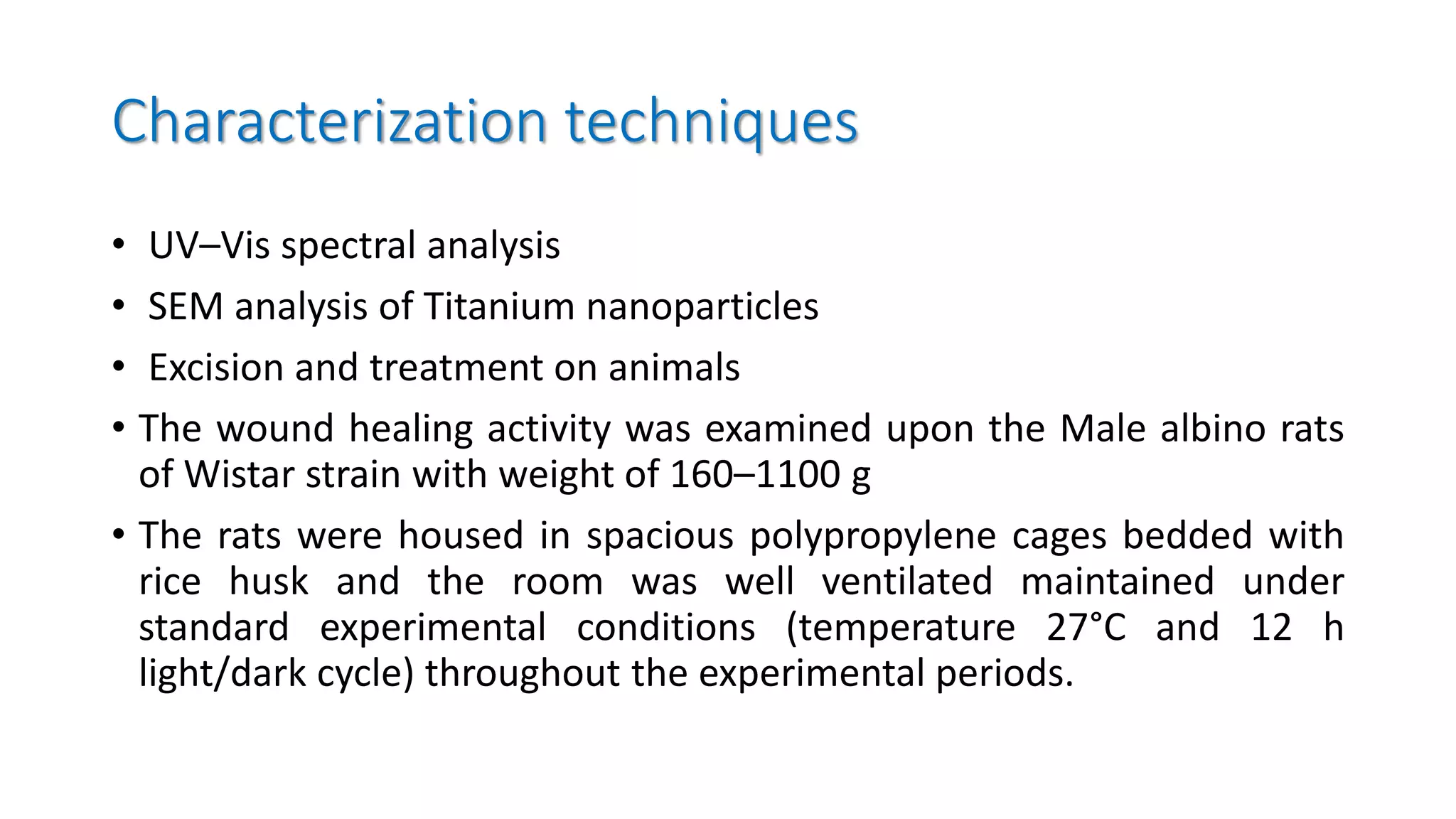 Characterization techniques
• UV–Vis spectral analysis
• SEM analysis of Titanium nanoparticles
• Excision and treatment on animals
• The wound healing activity was examined upon the Male albino rats
of Wistar strain with weight of 160–1100 g
• The rats were housed in spacious polypropylene cages bedded with
rice husk and the room was well ventilated maintained under
standard experimental conditions (temperature 27°C and 12 h
light/dark cycle) throughout the experimental periods.
 