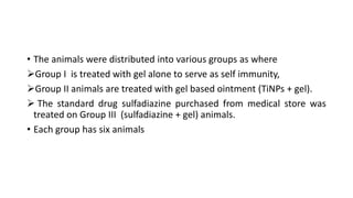 • The animals were distributed into various groups as where
Group I is treated with gel alone to serve as self immunity,
Group II animals are treated with gel based ointment (TiNPs + gel).
 The standard drug sulfadiazine purchased from medical store was
treated on Group III (sulfadiazine + gel) animals.
• Each group has six animals
 