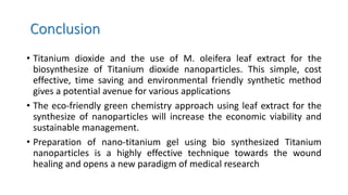 Conclusion
• Titanium dioxide and the use of M. oleifera leaf extract for the
biosynthesize of Titanium dioxide nanoparticles. This simple, cost
effective, time saving and environmental friendly synthetic method
gives a potential avenue for various applications
• The eco-friendly green chemistry approach using leaf extract for the
synthesize of nanoparticles will increase the economic viability and
sustainable management.
• Preparation of nano-titanium gel using bio synthesized Titanium
nanoparticles is a highly effective technique towards the wound
healing and opens a new paradigm of medical research
 