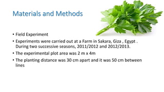 Materials and Methods
• Field Experiment
• Experiments were carried out at a Farm in Sakara, Giza , Egypt .
During two successive seasons, 2011/2012 and 2012/2013.
• The experimental plot area was 2 m x 4m
• The planting distance was 30 cm apart and it was 50 cm between
lines
 