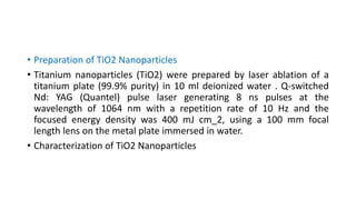 • Preparation of TiO2 Nanoparticles
• Titanium nanoparticles (TiO2) were prepared by laser ablation of a
titanium plate (99.9% purity) in 10 ml deionized water . Q-switched
Nd: YAG (Quantel) pulse laser generating 8 ns pulses at the
wavelength of 1064 nm with a repetition rate of 10 Hz and the
focused energy density was 400 mJ cm_2, using a 100 mm focal
length lens on the metal plate immersed in water.
• Characterization of TiO2 Nanoparticles
 