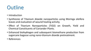 Outline
• Introduction
• Synthesize of Titanium dioxide nanoparticles using Moringa oleifera
leaves and evaluation of wound healing activity.
• Effect of Titanium Nanoparticles (TiO2) on Growth, Yield and
Chemical Constituents of Coriander Plants.
• Enhanced biohydrogen and subsequent biomethane production from
sugarcane bagasse using nano-titanium dioxide pretreatment.
• References
 