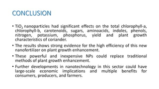 CONCLUSION
• TiO2 nanoparticles had significant effects on the total chlorophyll-a,
chlorophyll-b, carotenoids, sugars, aminoacids, indoles, phenols,
nitrogen, potassium, phosphorus, yield and plant growth
characteristics of coriander.
• The results shows strong evidence for the high efficiency of this new
nanofertilizer on plant growth enhancement.
• These powerful and inexpensive NPs could replace traditional
methods of plant growth enhancement.
• Further developments in nanotechnology in this sector could have
large-scale economic implications and multiple benefits for
consumers, producers, and farmers.
 