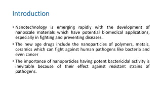 Introduction
• Nanotechnology is emerging rapidly with the development of
nanoscale materials which have potential biomedical applications,
especially in fighting and preventing diseases.
• The new age drugs include the nanoparticles of polymers, metals,
ceramics which can fight against human pathogens like bacteria and
even cancer
• The importance of nanoparticles having potent bactericidal activity is
inevitable because of their effect against resistant strains of
pathogens.
 