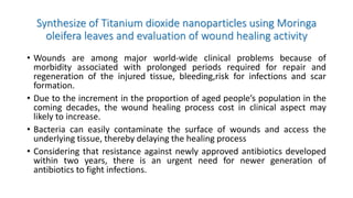 Synthesize of Titanium dioxide nanoparticles using Moringa
oleifera leaves and evaluation of wound healing activity
• Wounds are among major world-wide clinical problems because of
morbidity associated with prolonged periods required for repair and
regeneration of the injured tissue, bleeding,risk for infections and scar
formation.
• Due to the increment in the proportion of aged people’s population in the
coming decades, the wound healing process cost in clinical aspect may
likely to increase.
• Bacteria can easily contaminate the surface of wounds and access the
underlying tissue, thereby delaying the healing process
• Considering that resistance against newly approved antibiotics developed
within two years, there is an urgent need for newer generation of
antibiotics to fight infections.
 