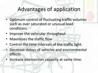 Advantages of application
• Optimum control of fluctuating traffic volumes
such as over saturated or unusual load
conditions.
• Improve the vehicular throughput
• Maximises the traffic flow
• Control the time intervals of the traffic light.
• Decrease delays of vehicles and environmental
effects
• Increase intersection capacity at same time.

 