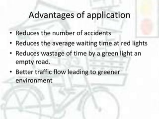 Advantages of application
• Reduces the number of accidents
• Reduces the average waiting time at red lights
• Reduces wastage of time by a green light an
empty road.
• Better traffic flow leading to greener
environment

 