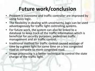 Future work/conclusion
• Problem is overcome and traffic controller are improved by
using fuzzy logic.
• The flexibility in dealing with uncertainty, logic can be used
advantageously for traffic light controlling systems.
• For future work, the system can also be linked to a
database to keep track of the traffic information which is
beneficial for security purposes, pedestrian traffic
management and air traffic control.
• traditional method for traffic control caused wastage of
time by a green light for same time on a less congested
road as compare to more congested road.
• Image processing is a better technique to control the state
change of the traffic light.

 