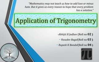 Application of Trigonometry
-Abhijit H Jadhav (Roll no 02 )
- Vasudev Bagal(Roll no 03 )
- Rupesh K Bandal(Roll no 04 )
“Mathematics may not teach us how to add love or minus
hate. But it gives us every reason to hope that every problem
has a solution.”
 