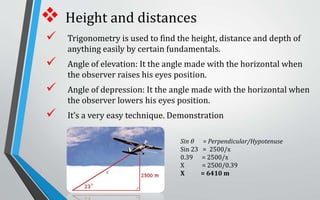  Height and distances
 Trigonometry is used to find the height, distance and depth of
anything easily by certain fundamentals.
 Angle of elevation: It the angle made with the horizontal when
the observer raises his eyes position.
 Angle of depression: It the angle made with the horizontal when
the observer lowers his eyes position.
 It’s a very easy technique. Demonstration
Sin θ = Perpendicular/Hypotenuse
Sin 23 = 2500/x
0.39 = 2500/x
X = 2500/0.39
X = 6410 m
 