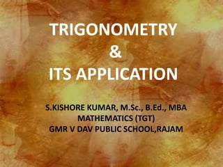 TRIGONOMETRY
&
ITS APPLICATION
S.KISHORE KUMAR, M.Sc., B.Ed., MBA
MATHEMATICS (TGT)
GMR V DAV PUBLIC SCHOOL,RAJAM
 