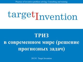 2010-2014 © Target Invention. www.target-invention.com, info@target-invention.com
2015© Target Invention
Practice of inventive problem solving. Consulting and training
ТРИЗ
в современном мире (решение
прогнозных задач)
 
