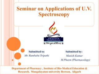 Seminar on Applications of U.V.
           Spectroscopy




              Submitted to:               Submitted by:
          Mr. Rambabu Tripathi            Manish Kumar
                                       M.Pharm (Pharmacology)


Department of Pharmacy , Institute of Bio-Medical Education &
    Research, Mangalayatan university Beswan, Aligarh
 