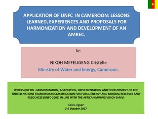by:
NIKOH MEFEUGENG Cristelle
Ministry of Water and Energy, Cameroon.
WORKSHOP ON HARMONIZATION, ADAPTATION, IMPLEMENTATION AND DEVELOPMENT OF THE
UNITED NATIONS FRAMEWORKS CLASSIFICATION FOR FOSSIL ENERGY AND MINERAL RESERVES AND
RESOURCES (UNFC-2009) IN LINE WITH THE AFRICAN MINING VISION (AMV)
Cairo, Egypt
2-6 October 2017
APPLICATION OF UNFC IN CAMEROON: LESSONS
LEARNED, EXPERIENCES AND PROPOSALS FOR
HARMONIZATION AND DEVELOPMENT OF AN
AMREC.
 
