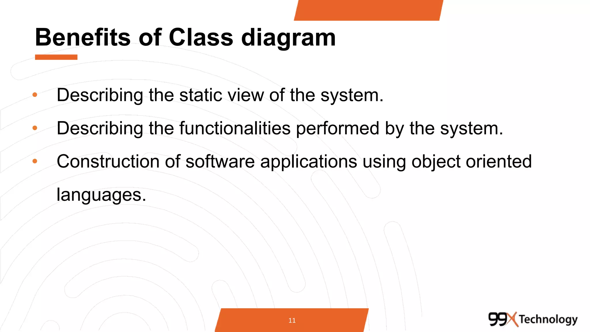 Benefits of Class diagram
• Describing the static view of the system.
• Describing the functionalities performed by the system.
• Construction of software applications using object oriented
languages.
11
 
