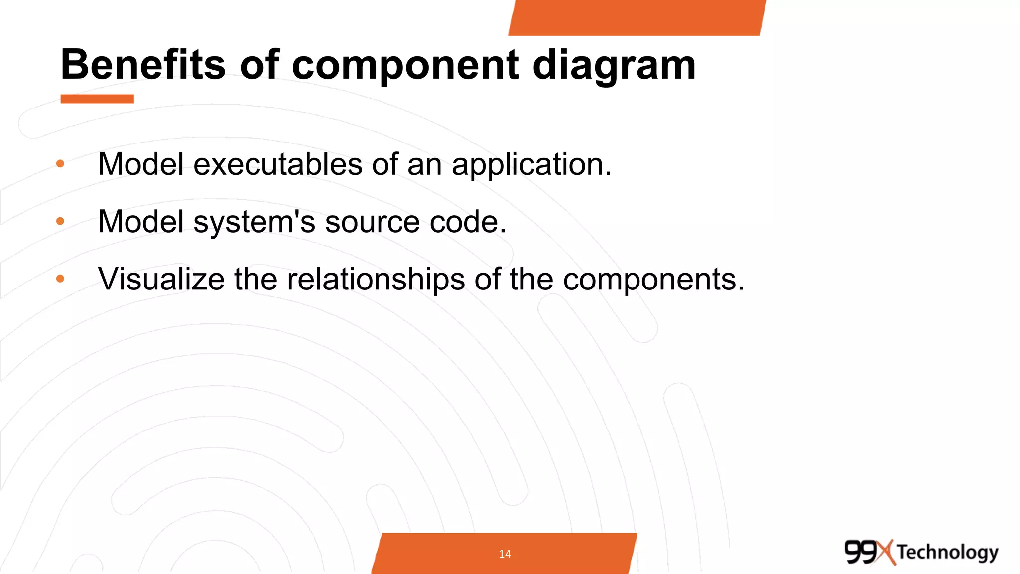 Benefits of component diagram
• Model executables of an application.
• Model system's source code.
• Visualize the relationships of the components.
14
 