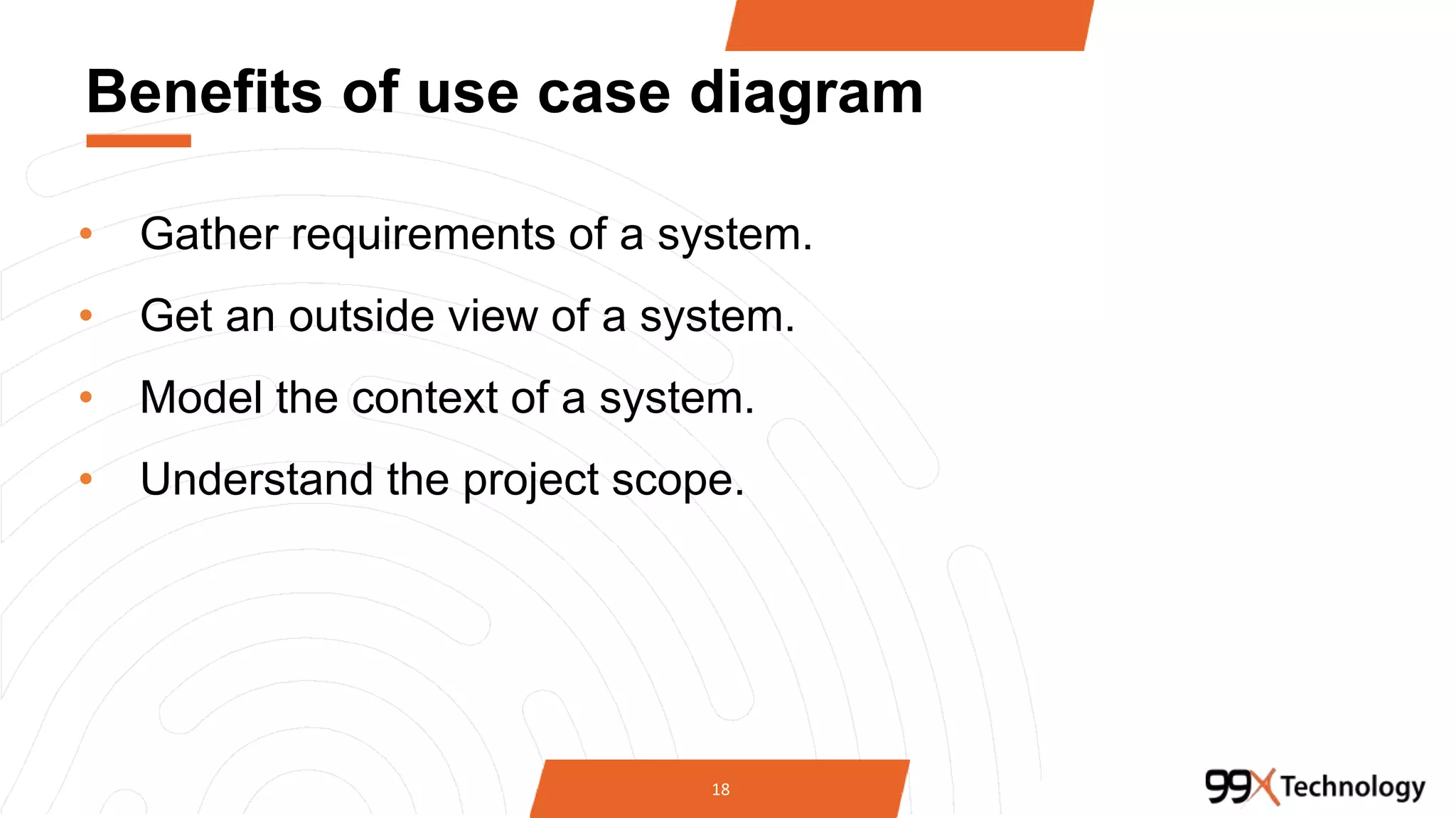 Benefits of use case diagram
• Gather requirements of a system.
• Get an outside view of a system.
• Model the context of a system.
• Understand the project scope.
18
 