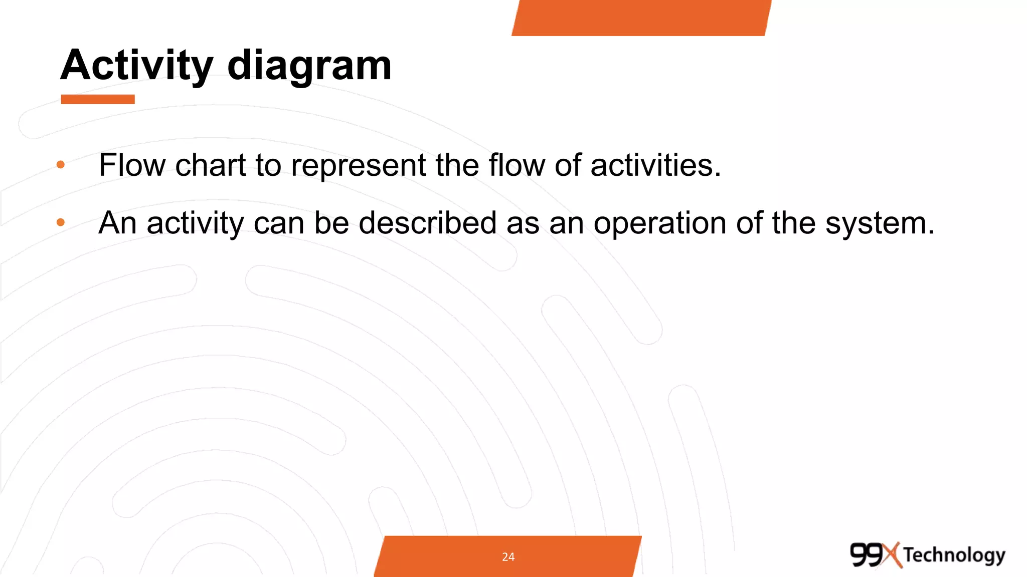Activity diagram
• Flow chart to represent the flow of activities.
• An activity can be described as an operation of the system.
24
 
