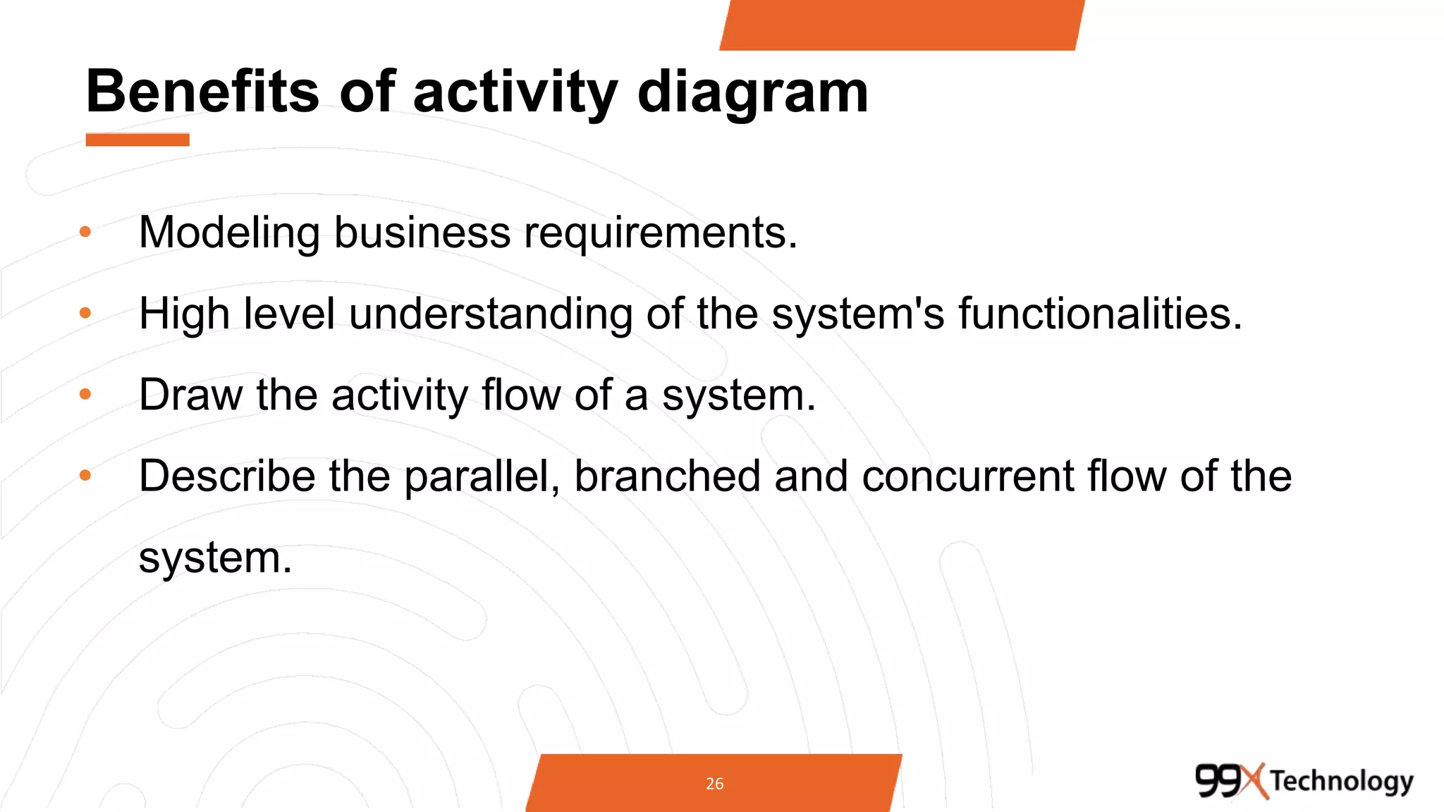 Benefits of activity diagram
• Modeling business requirements.
• High level understanding of the system's functionalities.
• Draw the activity flow of a system.
• Describe the parallel, branched and concurrent flow of the
system.
26
 