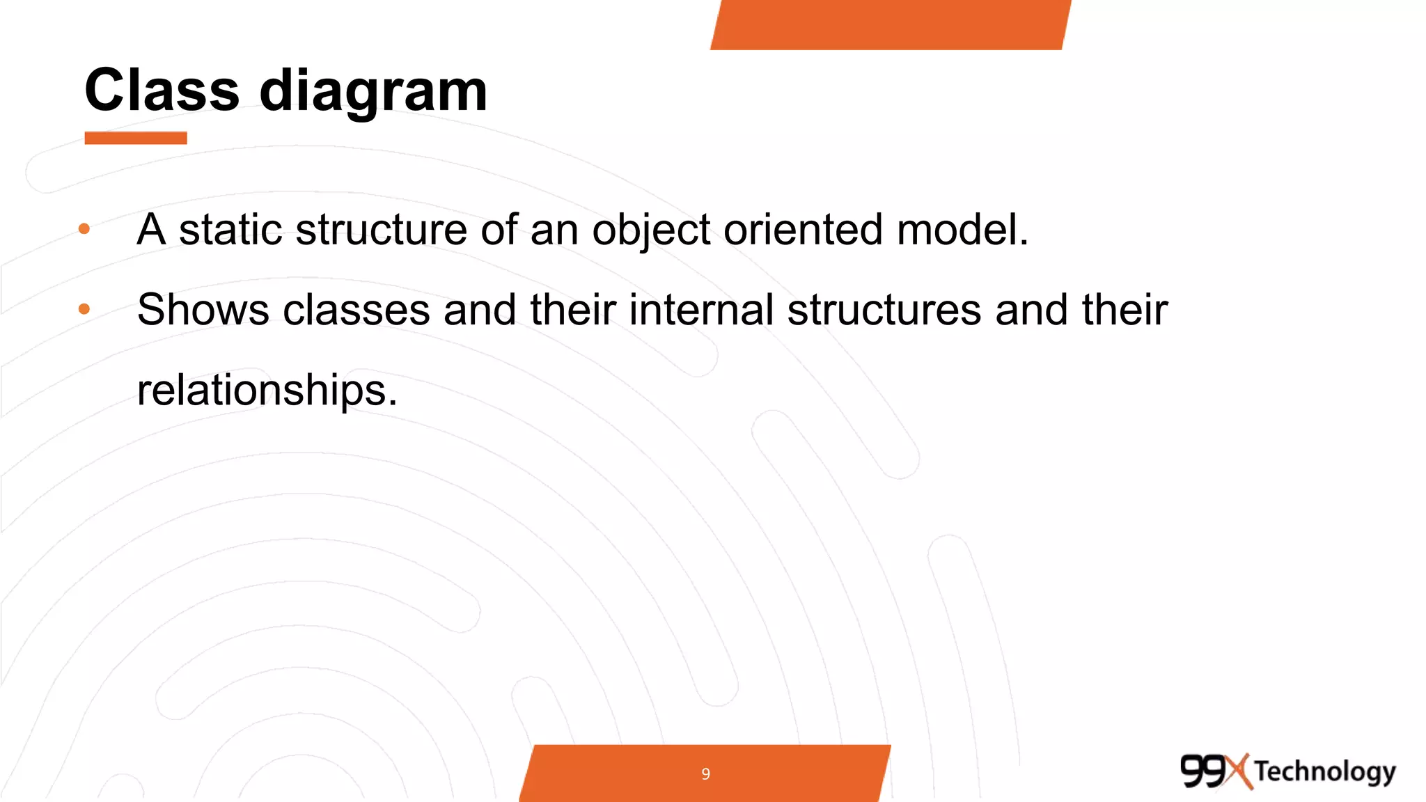 Class diagram
• A static structure of an object oriented model.
• Shows classes and their internal structures and their
relationships.
9
 