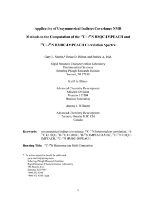 Application of Unsymmetrical Indirect Covariance NMR

  Methods to the Computation of the 13C↔15N HSQC-IMPEACH and
                13
                     C↔15N HMBC-IMPEACH Correlation Spectra


                     Gary E. Martin,* Bruce D. Hilton, and Patrick A. Irish

                             Rapid Structure Characterization Laboratory
                                      Pharmaceutical Sciences
                                 Schering-Plough Research Institute
                                         Summit, NJ 07059

                                           Kirill A. Blinov

                                  Advanced Chemistry Development
                                         Moscow Division
                                         Moscow 117504
                                        Russian Federation

                                          Antony J. Williams

                                  Advanced Chemistry Development
                                     Toronto, Ontario M5C 1T4
                                              Canada


Keywords:       unsymmetrical indirect covariance, 13C-15N heteronuclear correlation, 1H-
                13
                  C GHSQC, 1H-13C GHMBC, 1H-15N IMPEACH-MBC, 13C-15N HSQC-
                IMPEACH, 13C-15N HMBC-IMPEACH
                     13
Running Title:            C-15N Heteronuclear Shift Correlation


* To whom inquiries should be addressed
   gary.martin@spcorp.com
   Schering-Plough Research Institute
   Rapid Structure Characterization Laboratory
   556 Morris Ave
   Summit, NJ 07901
   +908.473.5398
   +908.473-6559 (fax)




                                                  1
 