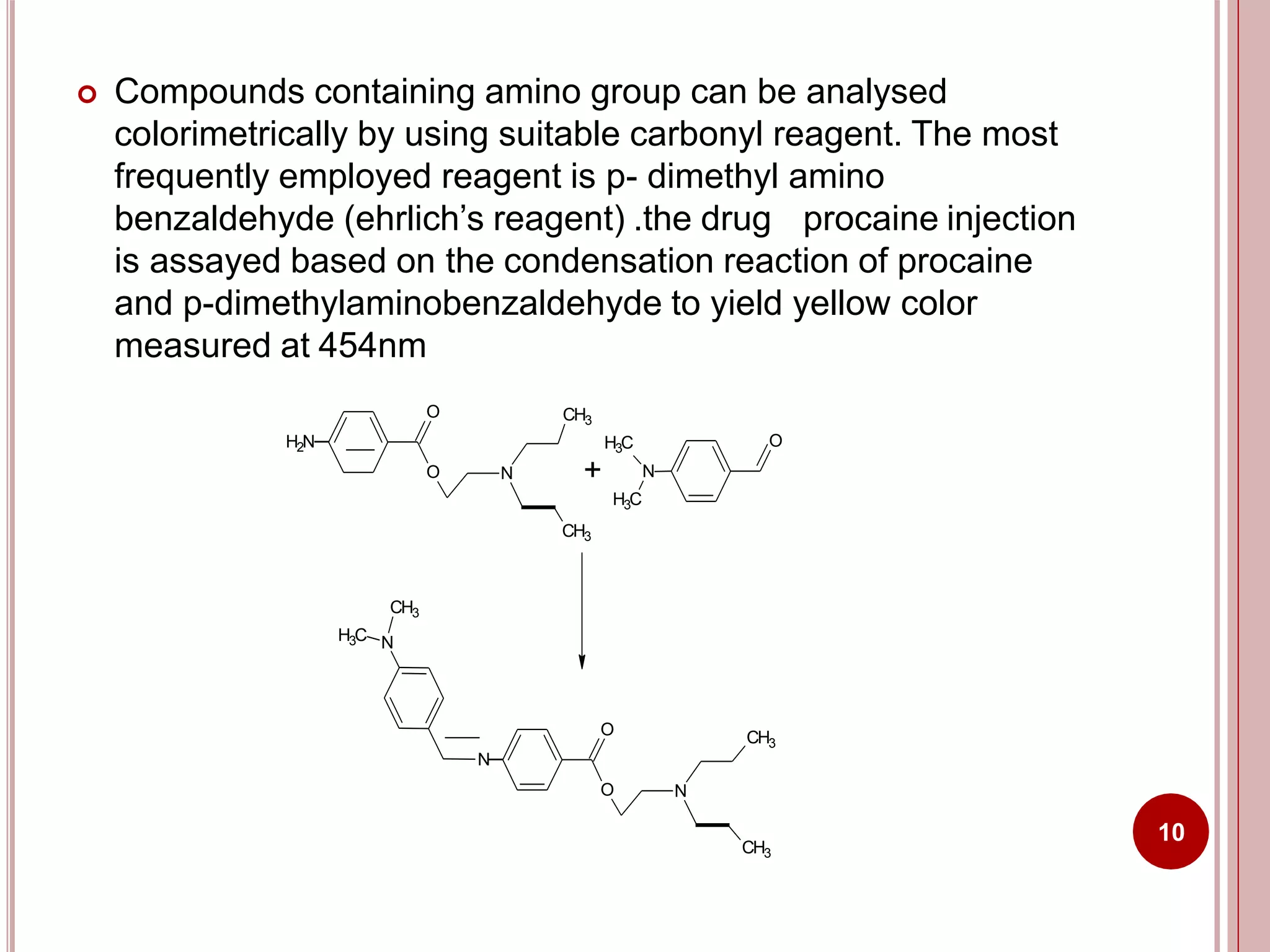  Compounds containing amino group can be analysed
colorimetrically by using suitable carbonyl reagent. The most
frequently employed reagent is p- dimethyl amino
benzaldehyde (ehrlich’s reagent) .the drug procaine injection
is assayed based on the condensation reaction of procaine
and p-dimethylaminobenzaldehyde to yield yellow color
measured at 454nm
H2N
O
O N
CH3
H3C
+ N
H3C
CH3
O
O
N
O N
CH3
NH3C
CH3
CH3
10
 