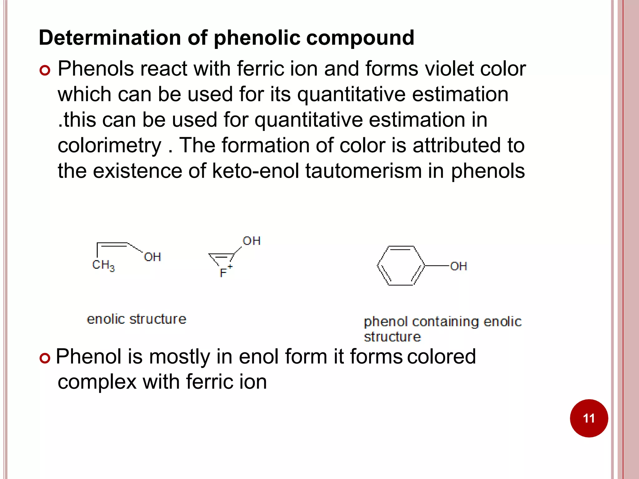 Determination of phenolic compound
 Phenols react with ferric ion and forms violet color
which can be used for its quantitative estimation
.this can be used for quantitative estimation in
colorimetry . The formation of color is attributed to
the existence of keto-enol tautomerism in phenols
 Phenol is mostly in enol form it forms colored
complex with ferric ion
11
 