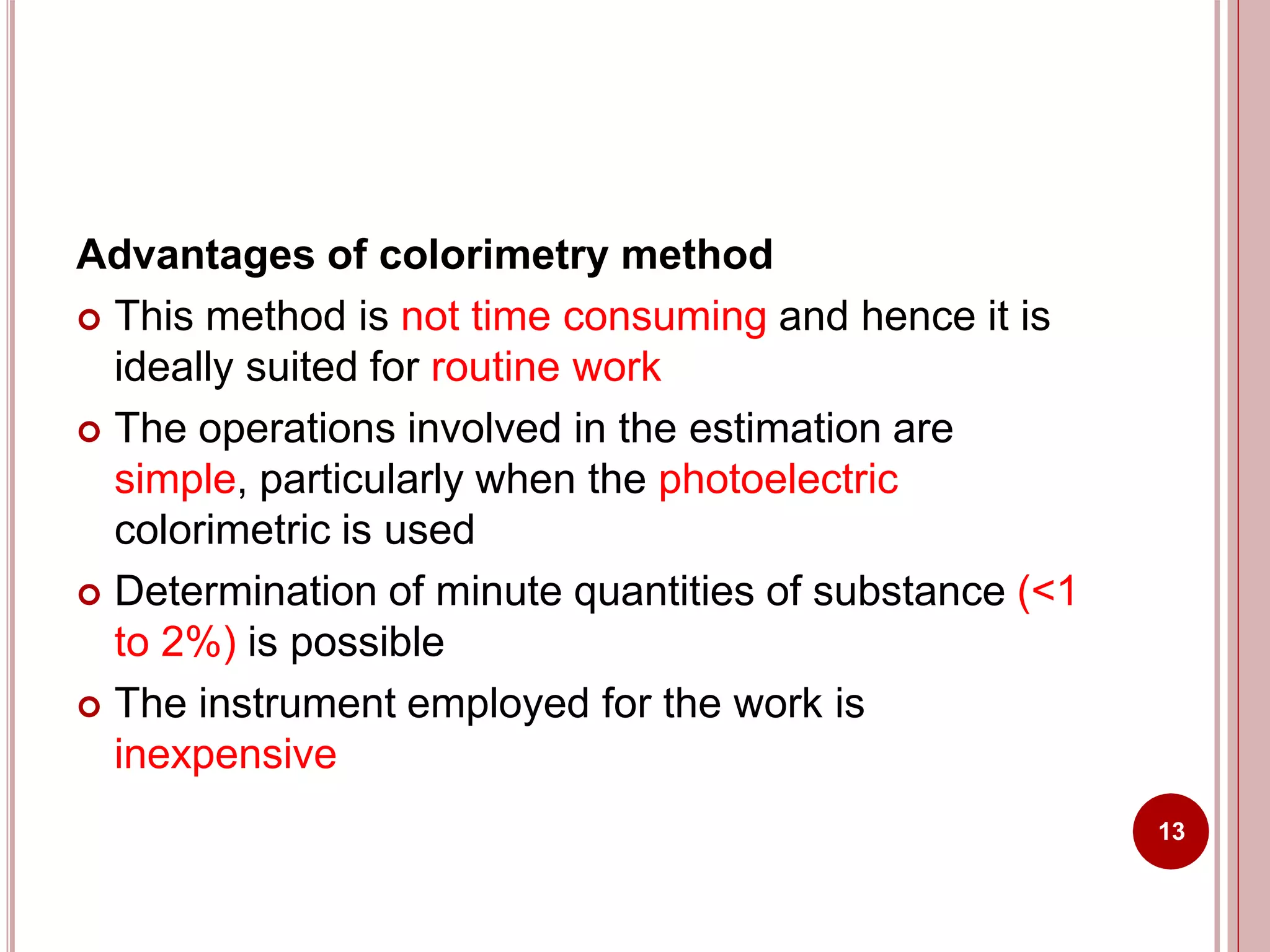 Advantages of colorimetry method
 This method is not time consuming and hence it is
ideally suited for routine work
 The operations involved in the estimation are
simple, particularly when the photoelectric
colorimetric is used
 Determination of minute quantities of substance (<1
to 2%) is possible
 The instrument employed for the work is
inexpensive
13
 