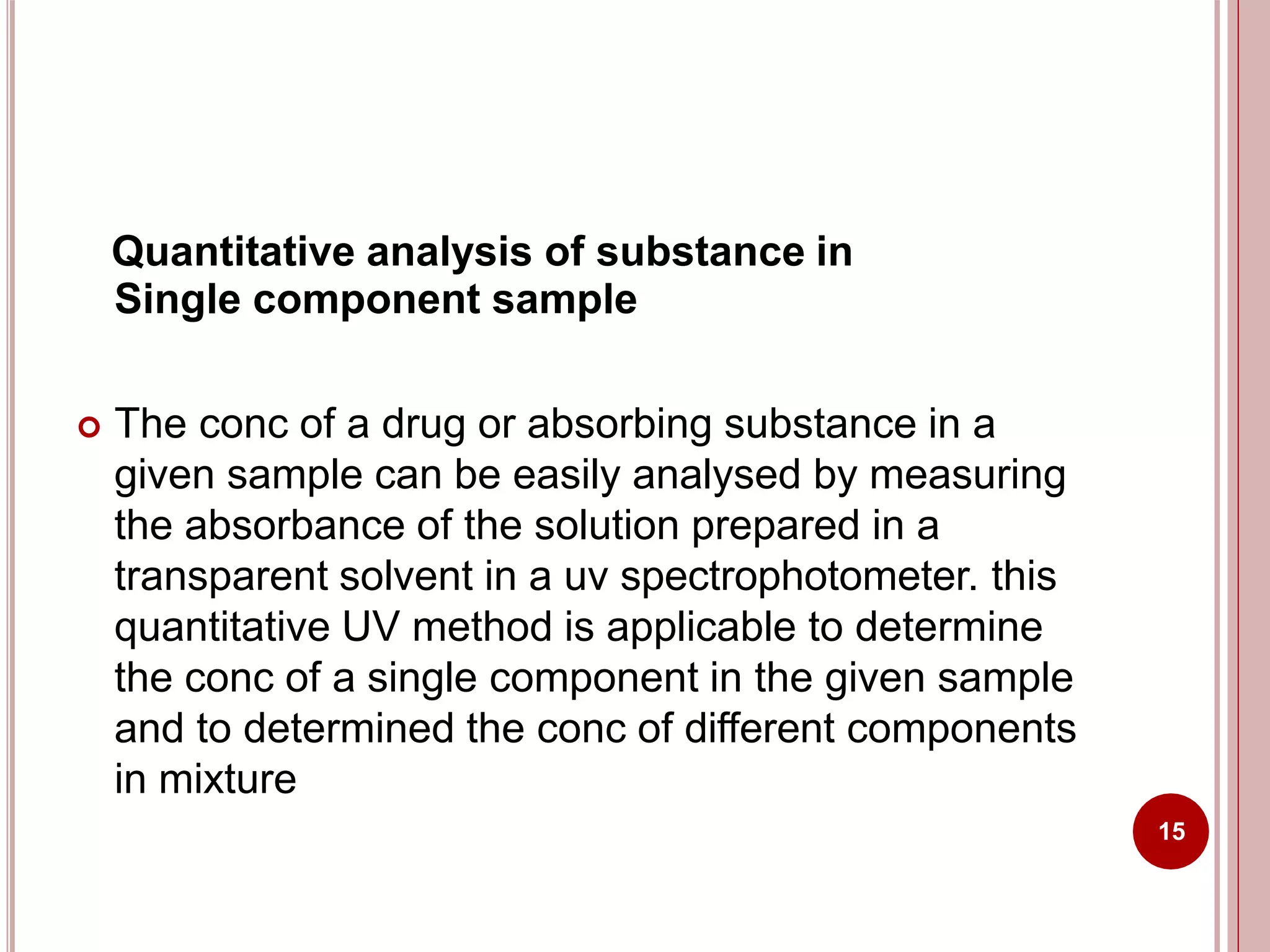Quantitative analysis of substance in
Single component sample
 The conc of a drug or absorbing substance in a
given sample can be easily analysed by measuring
the absorbance of the solution prepared in a
transparent solvent in a uv spectrophotometer. this
quantitative UV method is applicable to determine
the conc of a single component in the given sample
and to determined the conc of different components
in mixture
15
 