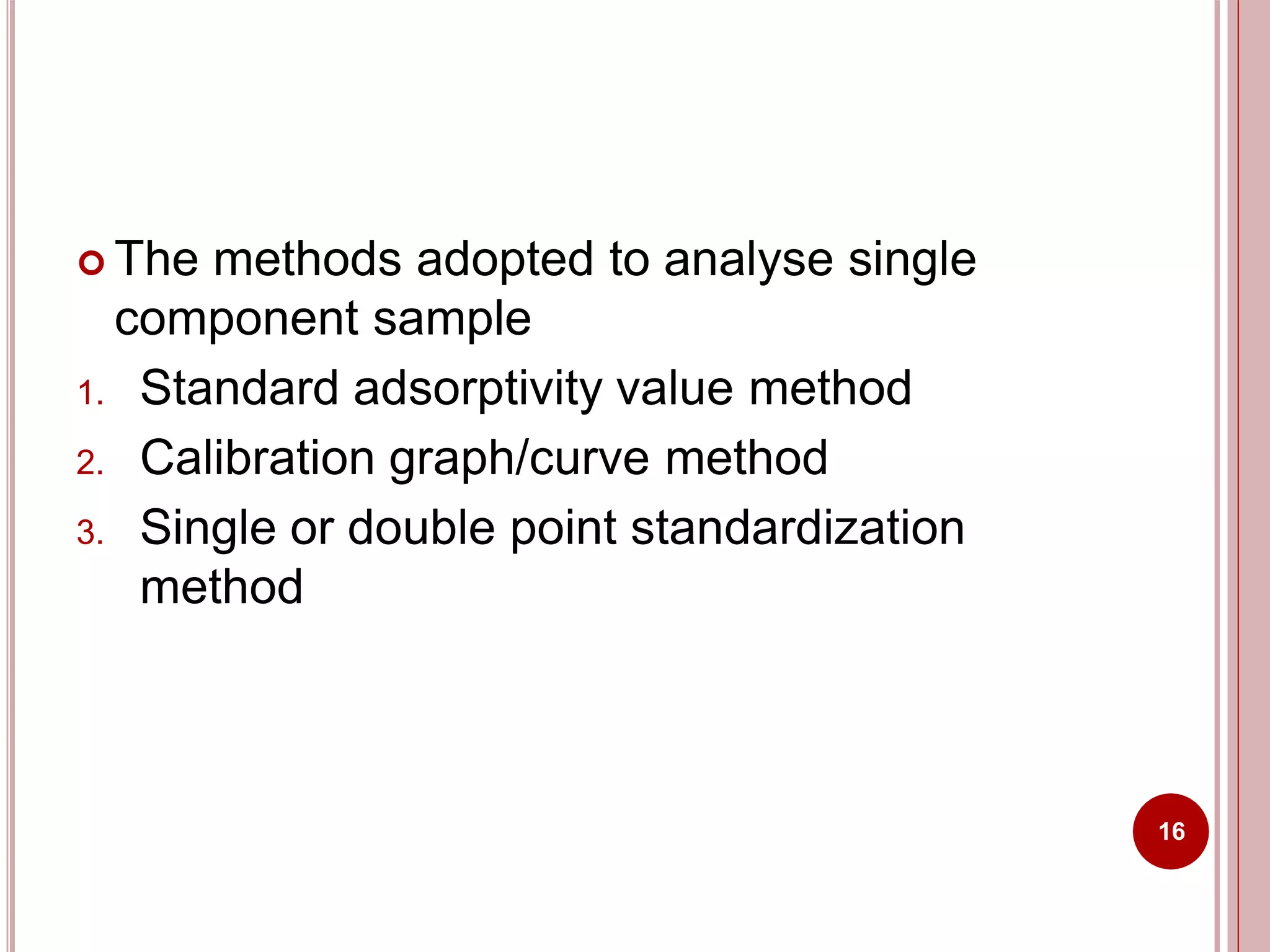  The methods adopted to analyse single
component sample
1. Standard adsorptivity value method
2. Calibration graph/curve method
3. Single or double point standardization
method
16
 