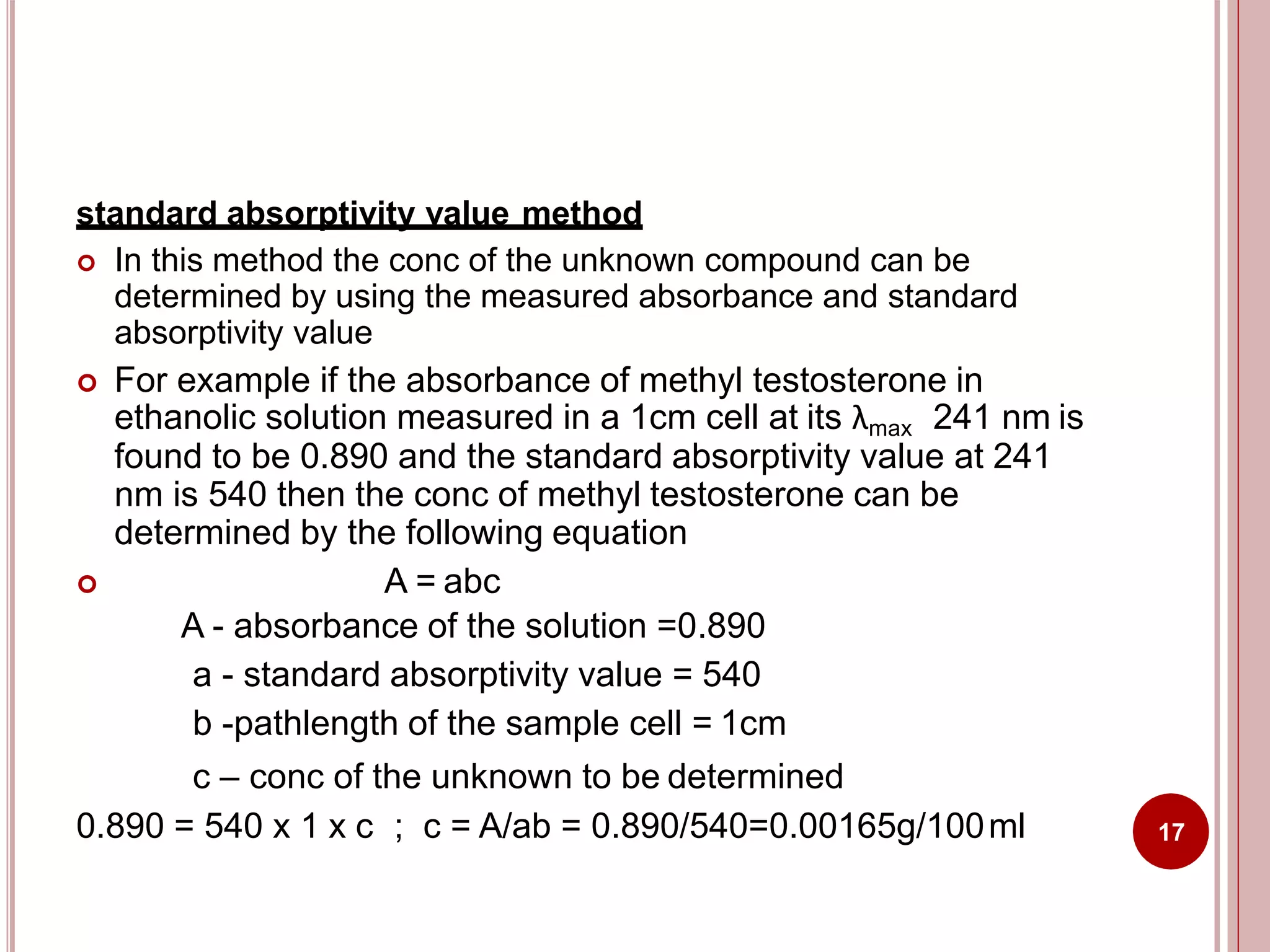 standard absorptivity value method
 In this method the conc of the unknown compound can be
determined by using the measured absorbance and standard
absorptivity value
 For example if the absorbance of methyl testosterone in
ethanolic solution measured in a 1cm cell at its λmax 241 nm is
found to be 0.890 and the standard absorptivity value at 241
nm is 540 then the conc of methyl testosterone can be
determined by the following equation
 A = abc
A - absorbance of the solution =0.890
a - standard absorptivity value = 540
b -pathlength of the sample cell = 1cm
c – conc of the unknown to be determined
0.890 = 540 x 1 x c ; c = A/ab = 0.890/540=0.00165g/100ml 17
 