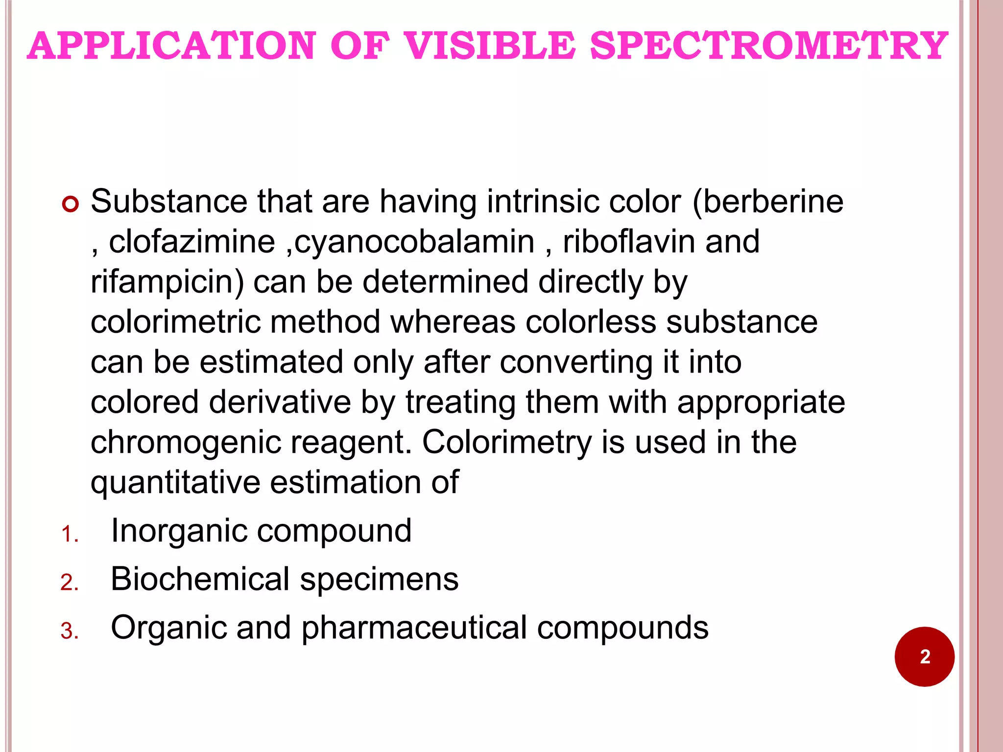 APPLICATION OF VISIBLE SPECTROMETRY
2
 Substance that are having intrinsic color (berberine
, clofazimine ,cyanocobalamin , riboflavin and
rifampicin) can be determined directly by
colorimetric method whereas colorless substance
can be estimated only after converting it into
colored derivative by treating them with appropriate
chromogenic reagent. Colorimetry is used in the
quantitative estimation of
1. Inorganic compound
2. Biochemical specimens
3. Organic and pharmaceutical compounds
 